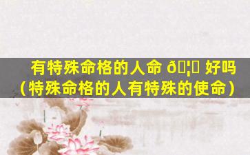 有特殊命格的人命 🦊 好吗（特殊命格的人有特殊的使命）